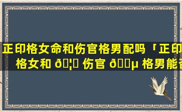 正印格女命和伤官格男配吗「正印格女和 🦉 伤官 🐵 格男能否结合」